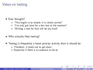 Views on testing
Ever thought?
“This bugﬁx is so simple, it is clearly correct”
“I’ve only got time for a dev test at the moment”
“Writing a test for that will be too hard”
Who actually likes testing?
Testing is frequently a lower priority activity than it should be
Therefore, it tends not to get done
Especially if there is no pressure to do so
Andrew Cooper (Citrix XenServer) Xen Test Framework Thursday 13th
July 2017 2 / 13
 
