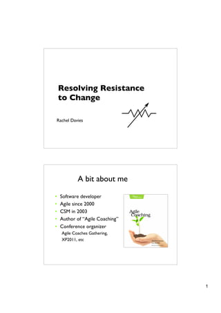 Resolving Resistance
    to Change

Rachel Davies




            A bit about me

•   Software developer
•   Agile since 2000
•   CSM in 2003
•   Author of “Agile Coaching”
•   Conference organizer
    Agile Coaches Gathering,
    XP2011, etc




                                 1
 
