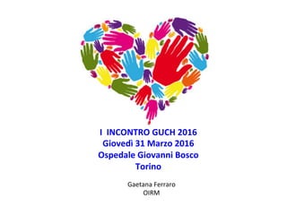 I	
  	
  INCONTRO	
  GUCH	
  2016	
  
Giovedì	
  31	
  Marzo	
  2016	
  
Ospedale	
  Giovanni	
  Bosco	
  	
  
Torino	
  
Gaetana	
  Ferraro	
  
OIRM	
  
 