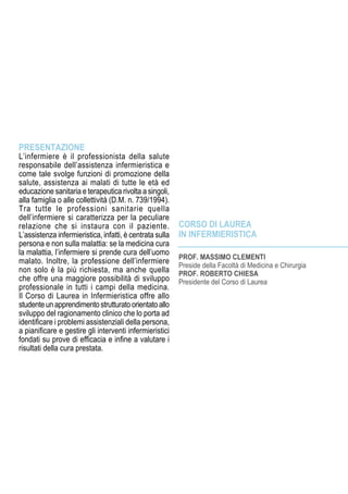 PROF. MASSIMO CLEMENTI
Preside della Facoltà di Medicina e Chirurgia
Prof. Roberto Chiesa
Presidente del Corso di Laurea
Corso di Laurea
in Infermieristica
PRESENTAZIONE
L’infermiere è il professionista della salute
responsabile dell’assistenza infermieristica e
come tale svolge funzioni di promozione della
salute, assistenza ai malati di tutte le età ed
educazione sanitaria e terapeutica rivolta a singoli,
alla famiglia o alle collettività (D.M. n. 739/1994).
Tra tutte le professioni sanitarie quella
dell’infermiere si caratterizza per la peculiare
relazione che si instaura con il paziente.
L’assistenza infermieristica, infatti, è centrata sulla
persona e non sulla malattia: se la medicina cura
la malattia, l’infermiere si prende cura dell’uomo
malato. Inoltre, la professione dell’infermiere
non solo è la più richiesta, ma anche quella
che offre una maggiore possibilità di sviluppo
professionale in tutti i campi della medicina.
Il Corso di Laurea in Infermieristica offre allo
studenteunapprendimentostrutturatoorientatoallo
sviluppo del ragionamento clinico che lo porta ad
identificare i problemi assistenziali della persona,
a pianificare e gestire gli interventi infermieristici
fondati su prove di efficacia e infine a valutare i
risultati della cura prestata.
 
