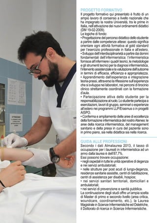 PROGETTO FORMATIVO
Il progetto formativo qui presentato è frutto di un
ampio lavoro di consenso a livello nazionale che
ha impegnato la nostra Università, tra le prime in
Italia, nell’attivazione dei nuovi ordinamenti didattici
(DM 19-02-2009).
Le logiche di fondo:
•Progettazionedelpercorsodidatticodellostudente
a partire dalle competenze attese: questo significa
orientare ogni attività formativa al gold standard
per l’esercizio professionale in Italia e all’estero.
•Sviluppodell’interdisciplinarietàapartiredaidomini
fondamentali dell’infermieristica: l’infermieristica
fornisceall’infermiereiquadriteorici,lemetodologie
e gli strumenti tecnici per la diagnosi infermieristica,
l’interventoassistenzialeelavalutazionedell’outcome
in termini di efficacia, efficienza e appropriatezza.
• Apprendimento dall’esperienza e integrazione
teoria-prassi,attraversolariflessionesull’esperienza
chesisviluppaneilaboratori,neipercorsiditirocinio
clinico strettamente coordinati con la formazione
d’aula.
• Partecipazione attiva dello studente per la
responsabilizzazionealruolo.Lostudentepartecipaa
esercitazioni,lavoridigruppo,seminarioesperienze
all’estero nei programmi LLP/Erasmus o in progetti
AISPO.
• Conferma e ampliamento delle aree di eccellenza
dellaformazioneinfermieristicadelnostroAteneo:le
aree della ricerca infermieristica, del management
sanitario e della presa in cura del paziente sono
in primo piano, sia nella didattica sia nella ricerca.
GUIDA ALLE PROFESSIONI
Secondo i dati Almalaurea 2013, il tasso di
occupazione per i laureati in infermieristica ad un
anno dalla laurea è dell’87,7%.
Essi possono trovare occupazione:
•negliospedaliintutteleunitàoperativedidegenza
e nei servizi ambulatoriali;
• nelle strutture per post acuti di lungo-degenza,
residenze sanitarie assistite, centri di riabilitazione,
centri di assistenza per disabili, hospice;
• nei servizi sanitari territoriali, domiciliari e
ambulatoriali;
• nei servizi di prevenzione e sanità pubblica.
La continuazione degli studi offre un’ampia scelta
di Master di primo e secondo livello (area critica,
woundcare, coordinamento, etc.), la Laurea
MagistraleinScienzeInfermieristicheedOstetriche,
il Dottorato di ricerca in Scienze Infermieristiche.
 