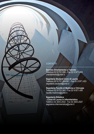 CONTATTI
Servizio Orientamento e Tutorato
Telefono 02 91751.556 - Fax 02 91971.453
orientamento@unisr.it
Segreteria Studenti Corsi di Laurea
Telefono 02 91751.564/561 - Fax 02 91971.453
segreteria.studenti@unisr.it
Segreteria Facoltà di Medicina e Chirurgia
Telefono 02 91751.541 - Fax 02 91971.454
facolta.medicina@unisr.it
Segreteria Didattica
- Corso di Laurea in Infermieristica
Telefono 02 2643.2522 - Fax 02 2643.2527
segreteria.infermieristica@unisr.it
 