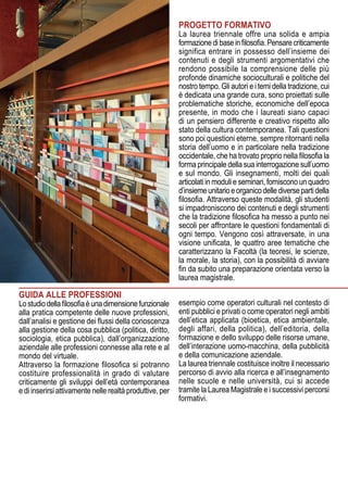 PROGETTO FORMATIVO
La laurea triennale offre una solida e ampia
formazionedibaseinfilosofia.Pensarecriticamente
significa entrare in possesso dell’insieme dei
contenuti e degli strumenti argomentativi che
rendono possibile la comprensione delle più
profonde dinamiche socioculturali e politiche del
nostro tempo. Gli autori e i temi della tradizione, cui
è dedicata una grande cura, sono proiettati sulle
problematiche storiche, economiche dell’epoca
presente, in modo che i laureati siano capaci
di un pensiero differente e creativo rispetto allo
stato della cultura contemporanea. Tali questioni
sono poi questioni eterne, sempre ritornanti nella
storia dell’uomo e in particolare nella tradizione
occidentale, che ha trovato proprio nella filosofia la
forma principale della sua interrogazione sull’uomo
e sul mondo. Gli insegnamenti, molti dei quali
articolati in moduli e seminari, forniscono un quadro
d’insiemeunitarioeorganicodellediversepartidella
filosofia. Attraverso queste modalità, gli studenti
si impadroniscono dei contenuti e degli strumenti
che la tradizione filosofica ha messo a punto nei
secoli per affrontare le questioni fondamentali di
ogni tempo. Vengono così attraversate, in una
visione unificata, le quattro aree tematiche che
caratterizzano la Facoltà (la teoresi, le scienze,
la morale, la storia), con la possibilità di avviare
fin da subito una preparazione orientata verso la
laurea magistrale.
GUIDA ALLE PROFESSIONI
Lostudiodellafilosofiaèunadimensionefunzionale
alla pratica competente delle nuove professioni,
dall’analisi e gestione dei flussi della conoscenza
alla gestione della cosa pubblica (politica, diritto,
sociologia, etica pubblica), dall’organizzazione
aziendale alle professioni connesse alla rete e al
mondo del virtuale.
Attraverso la formazione filosofica si potranno
costituire professionalità in grado di valutare
criticamente gli sviluppi dell’età contemporanea
e di inserirsi attivamente nelle realtà produttive, per
esempio come operatori culturali nel contesto di
enti pubblici e privati o come operatori negli ambiti
dell’etica applicata (bioetica, etica ambientale,
degli affari, della politica), dell’editoria, della
formazione e dello sviluppo delle risorse umane,
dell’interazione uomo-macchina, della pubblicità
e della comunicazione aziendale.
La laurea triennale costituisce inoltre il necessario
percorso di avvio alla ricerca e all’insegnamento
nelle scuole e nelle università, cui si accede
tramite la Laurea Magistrale e i successivi percorsi
formativi.
 
