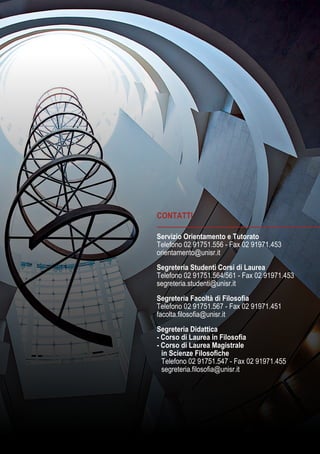 CONTATTI
Servizio Orientamento e Tutorato
Telefono 02 91751.556 - Fax 02 91971.453
orientamento@unisr.it
Segreteria Studenti Corsi di Laurea
Telefono 02 91751.564/561 - Fax 02 91971.453
segreteria.studenti@unisr.it
Segreteria Facoltà di Filosofia
Telefono 02 91751.567 - Fax 02 91971.451
facolta.filosofia@unisr.it
Segreteria Didattica
- Corso di Laurea in Filosofia
- Corso di Laurea Magistrale
	 in Scienze Filosofiche
	 Telefono 02 91751.547 - Fax 02 91971.455
	 segreteria.filosofia@unisr.it
 