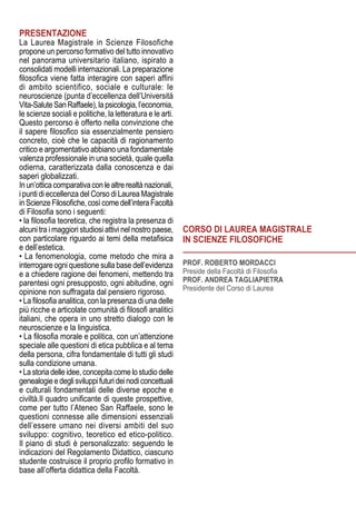 Prof. Roberto Mordacci
Preside della Facoltà di Filosofia
Prof. Andrea Tagliapietra
Presidente del Corso di Laurea
Corso di Laurea MAGISTRALE
IN SCIENZE FILOSOFICHE
PRESENTAZIONE
La Laurea Magistrale in Scienze Filosofiche
propone un percorso formativo del tutto innovativo
nel panorama universitario italiano, ispirato a
consolidati modelli internazionali. La preparazione
filosofica viene fatta interagire con saperi affini
di ambito scientifico, sociale e culturale: le
neuroscienze (punta d’eccellenza dell’Università
Vita-SaluteSanRaffaele),lapsicologia,l’economia,
le scienze sociali e politiche, la letteratura e le arti.
Questo percorso è offerto nella convinzione che
il sapere filosofico sia essenzialmente pensiero
concreto, cioè che le capacità di ragionamento
critico e argomentativo abbiano una fondamentale
valenza professionale in una società, quale quella
odierna, caratterizzata dalla conoscenza e dai
saperi globalizzati.
Inun’otticacomparativaconlealtrerealtànazionali,
i punti di eccellenza del Corso di Laurea Magistrale
inScienzeFilosofiche,cosìcomedell’interaFacoltà
di Filosofia sono i seguenti:
• la filosofia teoretica, che registra la presenza di
alcuni tra i maggiori studiosi attivi nel nostro paese,
con particolare riguardo ai temi della metafisica
e dell’estetica.
• La fenomenologia, come metodo che mira a
interrogare ogni questione sulla base dell’evidenza
e a chiedere ragione dei fenomeni, mettendo tra
parentesi ogni presupposto, ogni abitudine, ogni
opinione non suffragata dal pensiero rigoroso.
• La filosofia analitica, con la presenza di una delle
più ricche e articolate comunità di filosofi analitici
italiani, che opera in uno stretto dialogo con le
neuroscienze e la linguistica.
• La filosofia morale e politica, con un’attenzione
speciale alle questioni di etica pubblica e al tema
della persona, cifra fondamentale di tutti gli studi
sulla condizione umana.
• La storia delle idee, concepita come lo studio delle
genealogieedeglisviluppifuturideinodiconcettuali
e culturali fondamentali delle diverse epoche e
civiltà.Il quadro unificante di queste prospettive,
come per tutto l’Ateneo San Raffaele, sono le
questioni connesse alle dimensioni essenziali
dell’essere umano nei diversi ambiti del suo
sviluppo: cognitivo, teoretico ed etico-politico.
Il piano di studi è personalizzato: seguendo le
indicazioni del Regolamento Didattico, ciascuno
studente costruisce il proprio profilo formativo in
base all’offerta didattica della Facoltà.
 