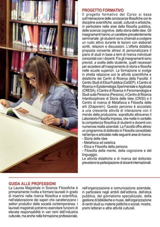 PROGETTO FORMATIVO
Il progetto formativo del Corso si basa
sull’intersezionedelleconoscenzefilosoficheconle
discipline scientifiche, sociali, culturali e artistiche,
in particolare nelle aree della filosofia pubblica,
delle scienze cognitive, della storia delle idee. Gli
insegnamenti hanno un carattere prevalentemente
seminariale: gli studenti sono chiamati a svolgere
un ruolo attivo durante le lezioni con elaborati
scritti, relazioni e discussioni. L’offerta didattica
proposta consente altresì di personalizzare il
piano di studi in base a temi di ricerca individuali
concordati con i docenti. Fra gli insegnamenti sono
previsti, a scelta dello studente, quelli necessari
per accedere all’insegnamento di storia e filosofia
nelle scuole superiori. La formazione si svolge
in stretta relazione con le attività scientifiche e
didattiche dei Centri di Ricerca della Facoltà: il
Centro Studi di Etica Pubblica (CeSEP), il Centro di
Ricerca in Epistemologia Sperimentale e Applicata
(CRESA), il Centro di Ricerca in Fenomenologia e
Studi sulla Persona (Persona), il Centro di Ricerca
Interdisciplinare di Storia delle Idee (CRISI) e il
Centro di ricerca di Metafisica e Filosofia delle
arti (Diaporein). Questo percorso è accostato
a una crescente attività di interazione con il
mondo della produzione, soprattutto attraverso il
Laboratorio Filosofia Impresa, che mette in contatto
la competenza filosofica di studenti e docenti con
numerose realtà aziendali. La Facoltà offre altresì
un programma di dottorato in Filosofia consolidato
nel tempo e articolato nelle seguenti aree di ricerca:
- Storia delle idee
- Metafisica ed estetica
- Etica e Filosofia della persona
- Filosofia della mente, della cognizione e del
linguaggio.
Le attività didattiche e di ricerca del dottorato
prevedonolapartecipazionedidocentiinternazionali.
GUIDA ALLE PROFESSIONI
La Laurea Magistrale in Scienze Filosofiche è
primariamente rivolta a formare laureati in grado
di inserirsi nella ricerca filosofica e scientifica,
nell’elaborazione dei saperi che caratterizzano i
settori produttivi della società contemporanea. I
laureati magistrali potranno esercitare funzioni di
elevata responsabilità in vari rami dell’industria
culturale,maanchenellaformazioneprofessionale,
nell’organizzazione e comunicazione aziendale,
in particolare negli ambiti dell’editoria, dell’etica
pubblica, del giornalismo specializzato, della
gestione di biblioteche e musei, dell’organizzazione
di centri studi su materie politiche e sociali, mostre,
premi letterari e altre attività culturali.
 