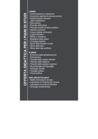 I ANNO
• Comunicazione e cognizione
• Economia cognitiva e neuroeconomia
• Epistemologia e filosofia
	 della matematica
• Etica teorica
• Filosofia della storia
• Filosofia sociale ed etica pubblica
• Identità e persona
• Lingua inglese (avanzato)
• Logica filosofica
• Mente e coscienza
• Metafisica delle prassi
• Ontologia dell’arte
• Storia della filosofia morale
• Storia delle idee
• Storia delle idee politiche
II ANNO
• Economia della globalizzazione
• Ermeneutica
• Filosofia della cultura classica
• Filosofia della religione
• Filosofia delle scienze cognitive
• Neurobiologia del linguaggio
• Ontologia sociale
• Teologia politica
• Teoria politica
Altre attività formative
• Abilità informatiche di base
• Laboratorio di Filosofie del Cinema
• Laboratorio di scrittura filosofica
• Ontologia fondamentale
OFFERTADIDATTICAPERIPIANIDISTUDI
 