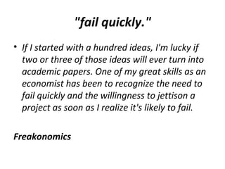 "fail quickly."
• If I started with a hundred ideas, I'm lucky if
two or three of those ideas will ever turn into
academic papers. One of my great skills as an
economist has been to recognize the need to
fail quickly and the willingness to jettison a
project as soon as I realize it's likely to fail.
Freakonomics
 