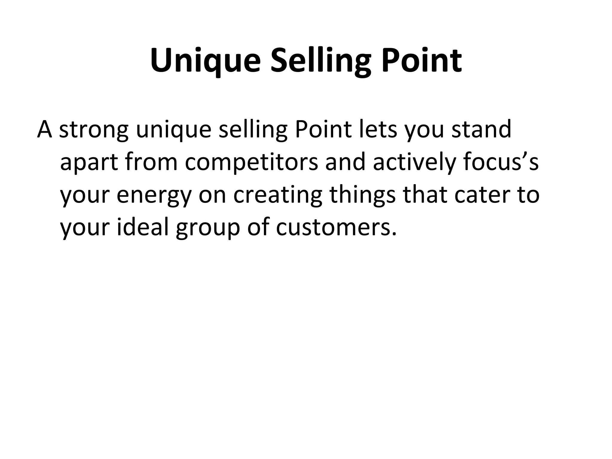 Unique Selling Point
A strong unique selling Point lets you stand
apart from competitors and actively focus’s
your energy on creating things that cater to
your ideal group of customers.
 