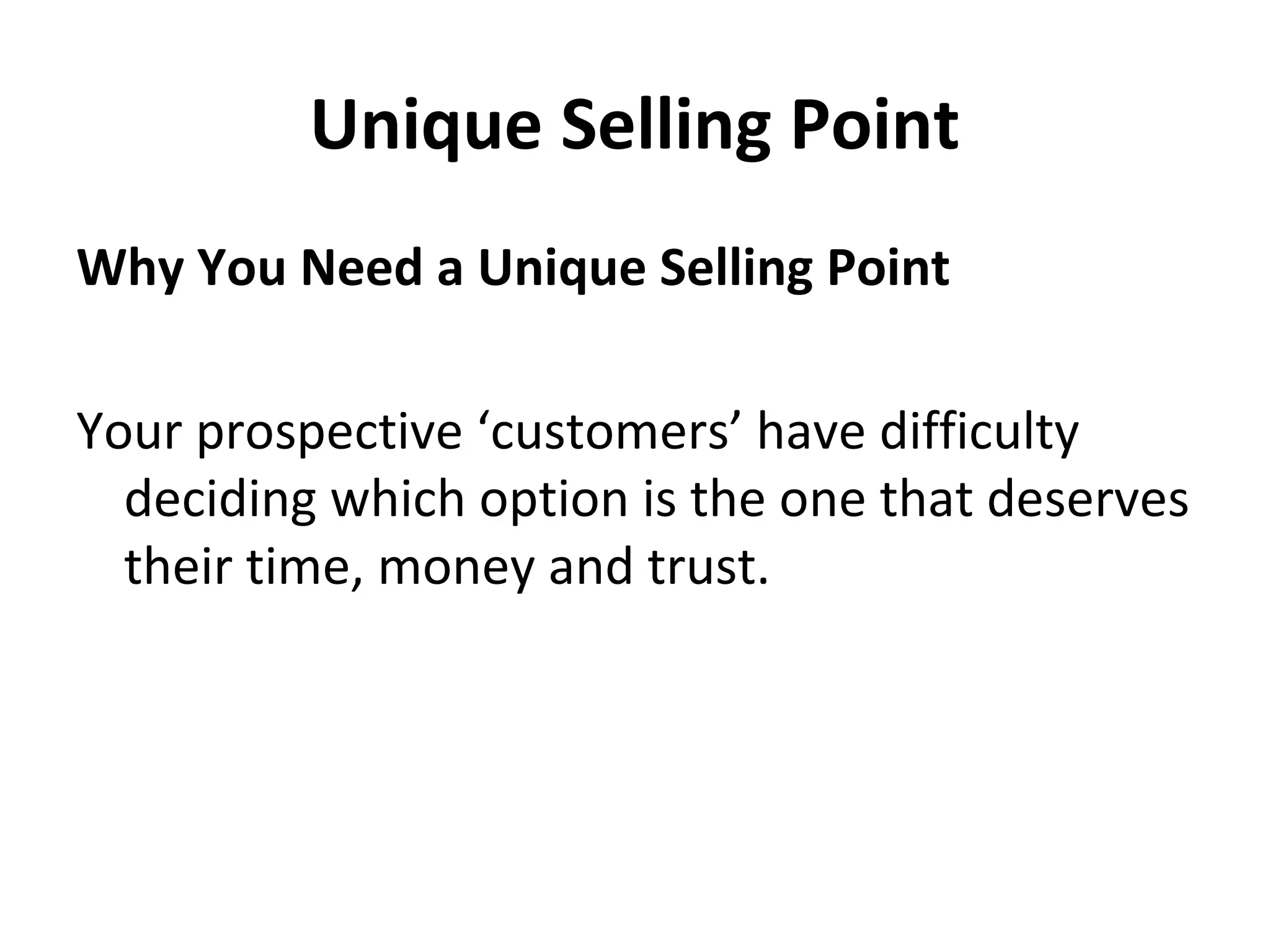 Unique Selling Point
Why You Need a Unique Selling Point
Your prospective ‘customers’ have difficulty
deciding which option is the one that deserves
their time, money and trust.
 