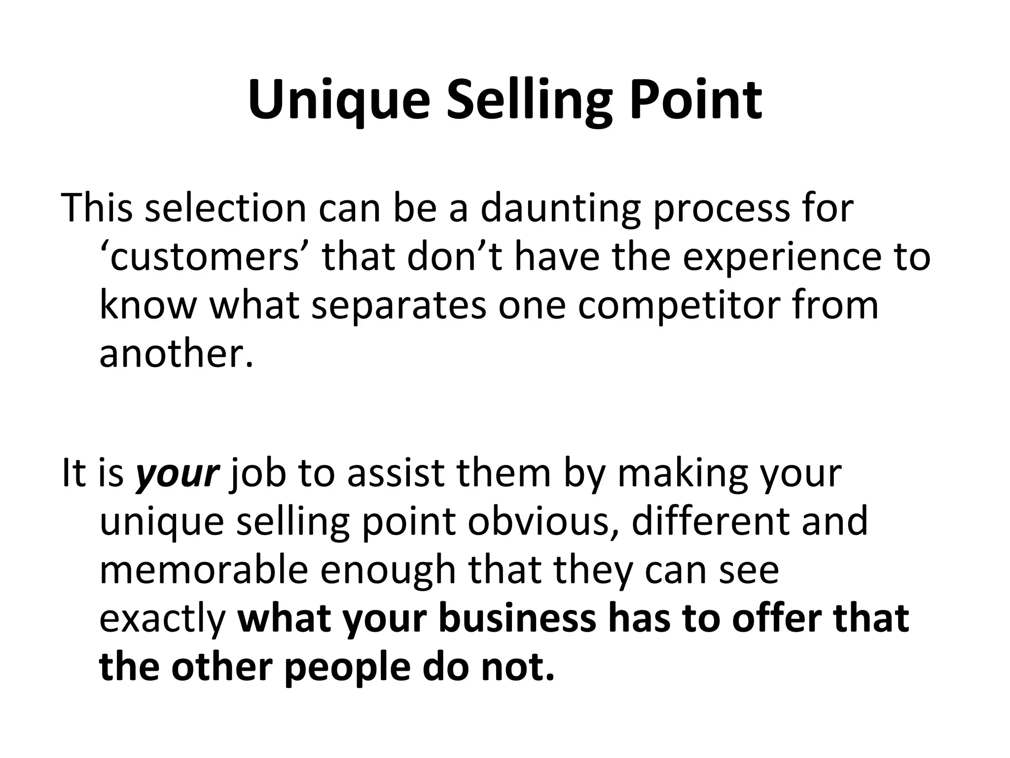 Unique Selling Point
This selection can be a daunting process for
‘customers’ that don’t have the experience to
know what separates one competitor from
another.
It is your job to assist them by making your
unique selling point obvious, different and
memorable enough that they can see
exactly what your business has to offer that
the other people do not.
 