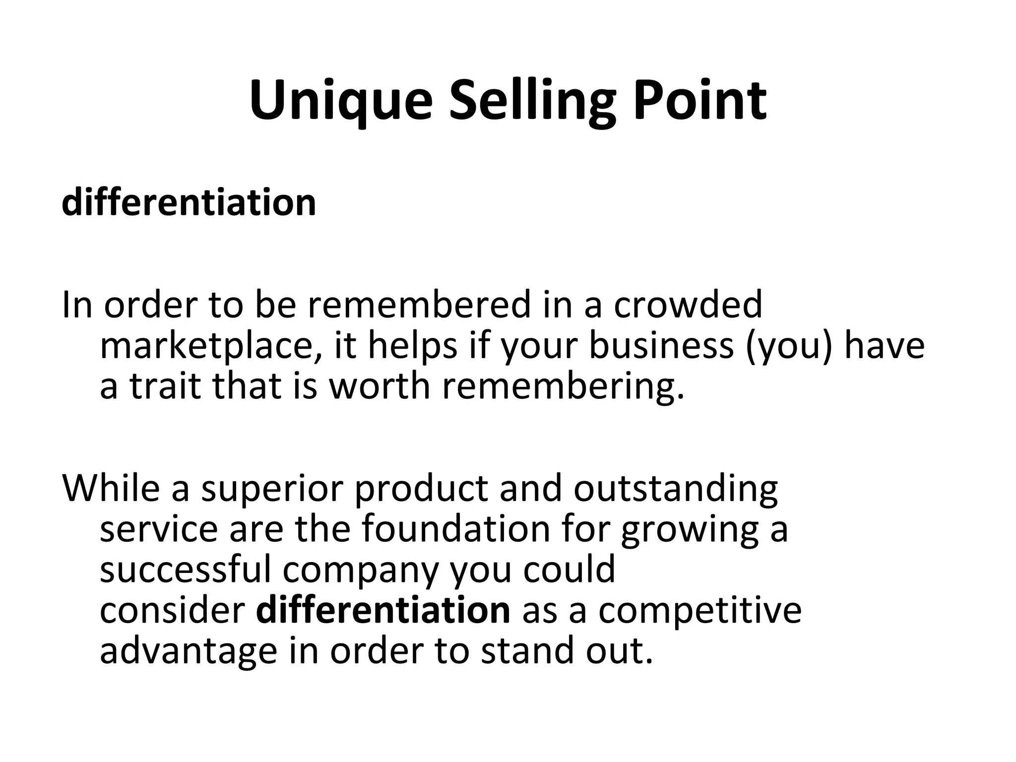 Unique Selling Point
differentiation
In order to be remembered in a crowded
marketplace, it helps if your business (you) have
a trait that is worth remembering.
While a superior product and outstanding
service are the foundation for growing a
successful company you could
consider differentiation as a competitive
advantage in order to stand out.
 