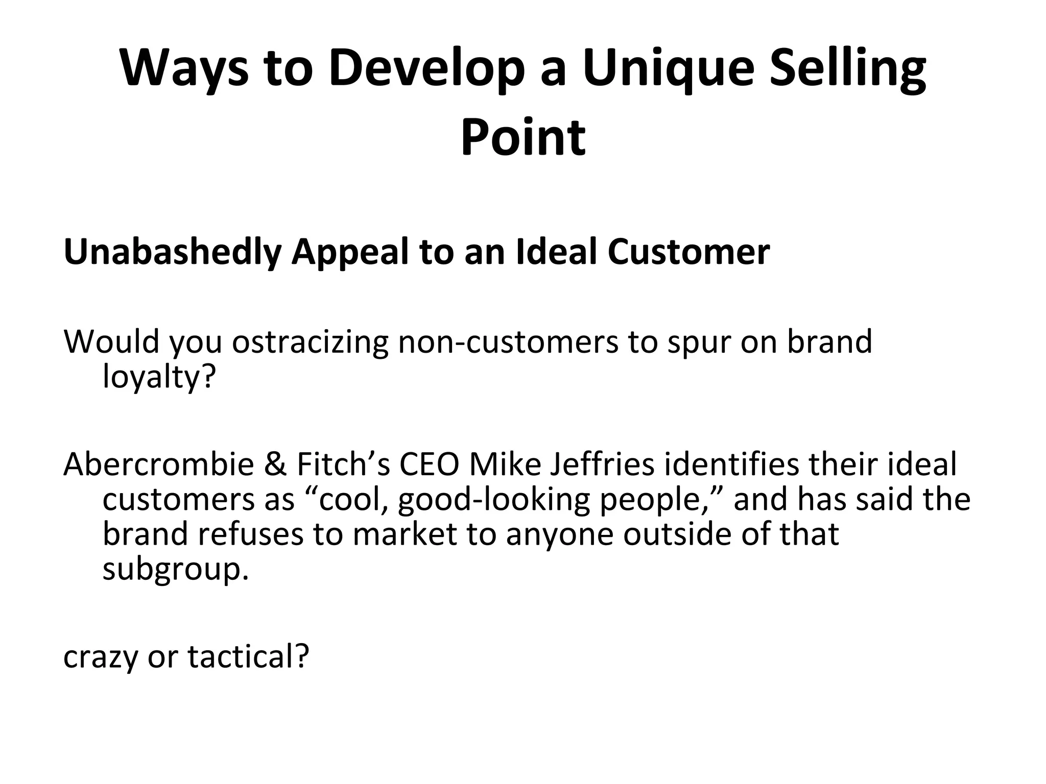 Ways to Develop a Unique Selling
Point
Unabashedly Appeal to an Ideal Customer
Would you ostracizing non-customers to spur on brand
loyalty?
Abercrombie & Fitch’s CEO Mike Jeffries identifies their ideal
customers as “cool, good-looking people,” and has said the
brand refuses to market to anyone outside of that
subgroup.
crazy or tactical?
 