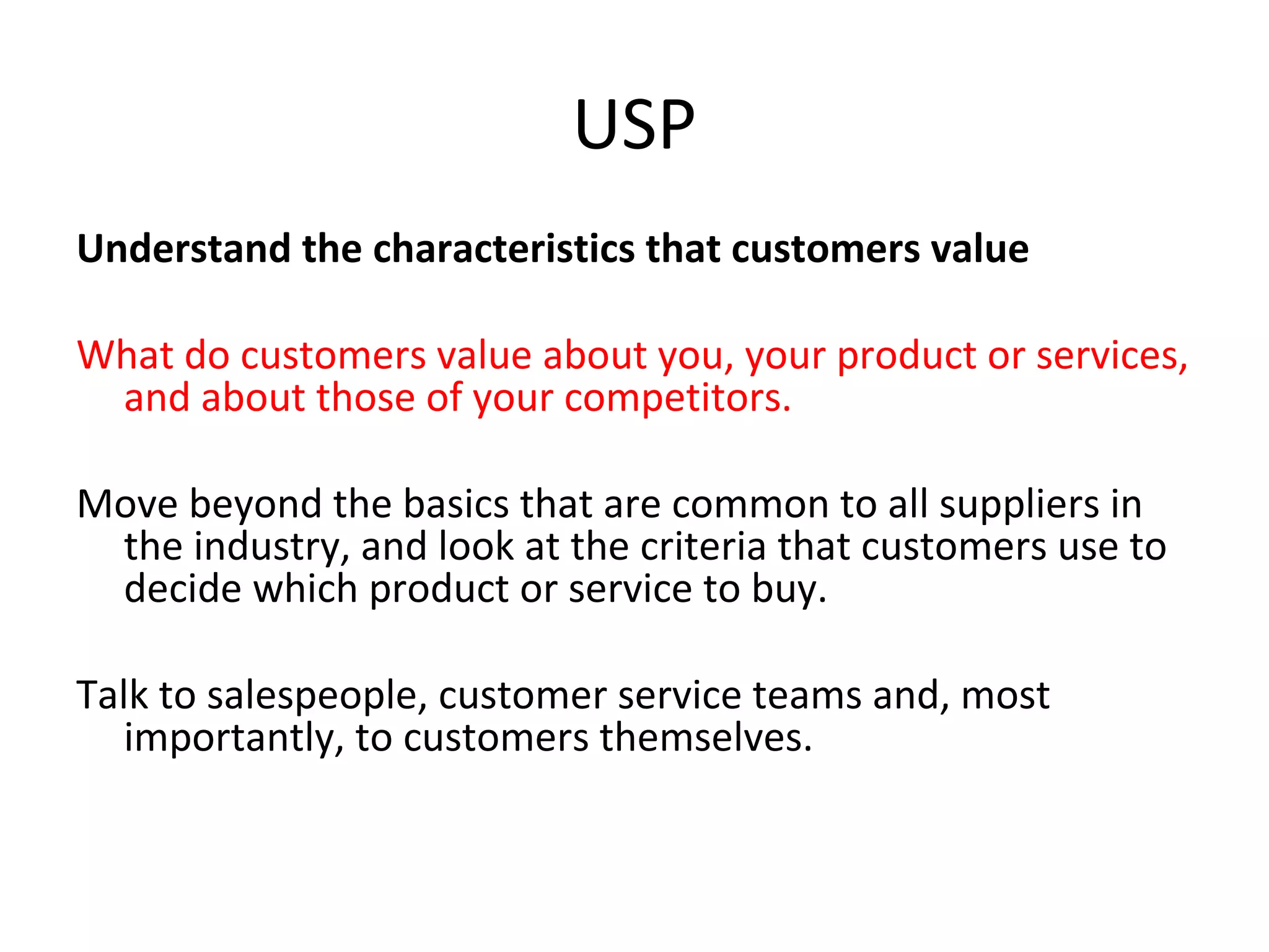 USP
Understand the characteristics that customers value
What do customers value about you, your product or services,
and about those of your competitors.
Move beyond the basics that are common to all suppliers in
the industry, and look at the criteria that customers use to
decide which product or service to buy.
Talk to salespeople, customer service teams and, most
importantly, to customers themselves.
 