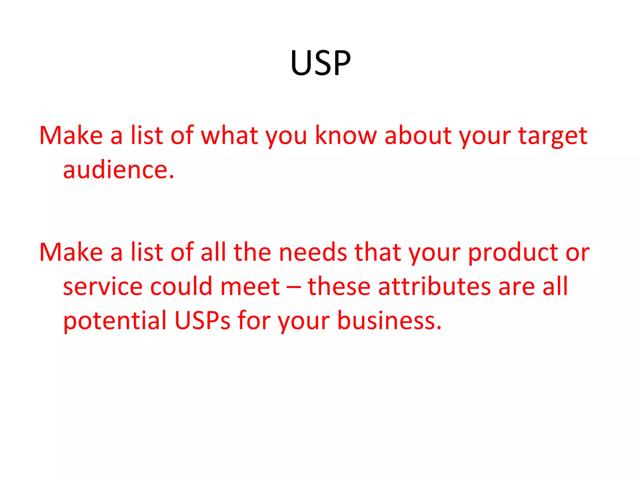 USP
Make a list of what you know about your target
audience.
Make a list of all the needs that your product or
service could meet – these attributes are all
potential USPs for your business.
 
