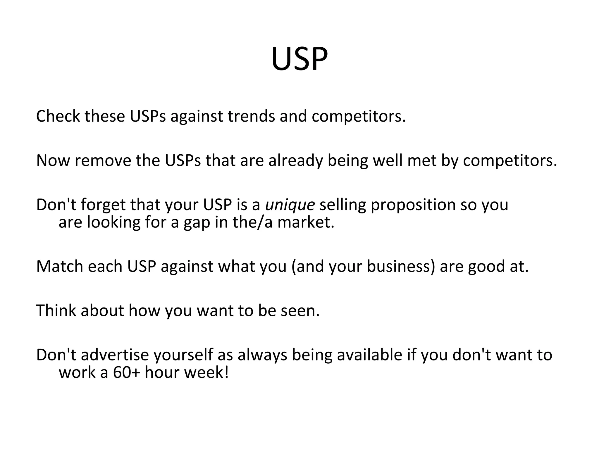 USP
Check these USPs against trends and competitors.
Now remove the USPs that are already being well met by competitors.
Don't forget that your USP is a unique selling proposition so you
are looking for a gap in the/a market.
Match each USP against what you (and your business) are good at.
Think about how you want to be seen.
Don't advertise yourself as always being available if you don't want to
work a 60+ hour week!
 