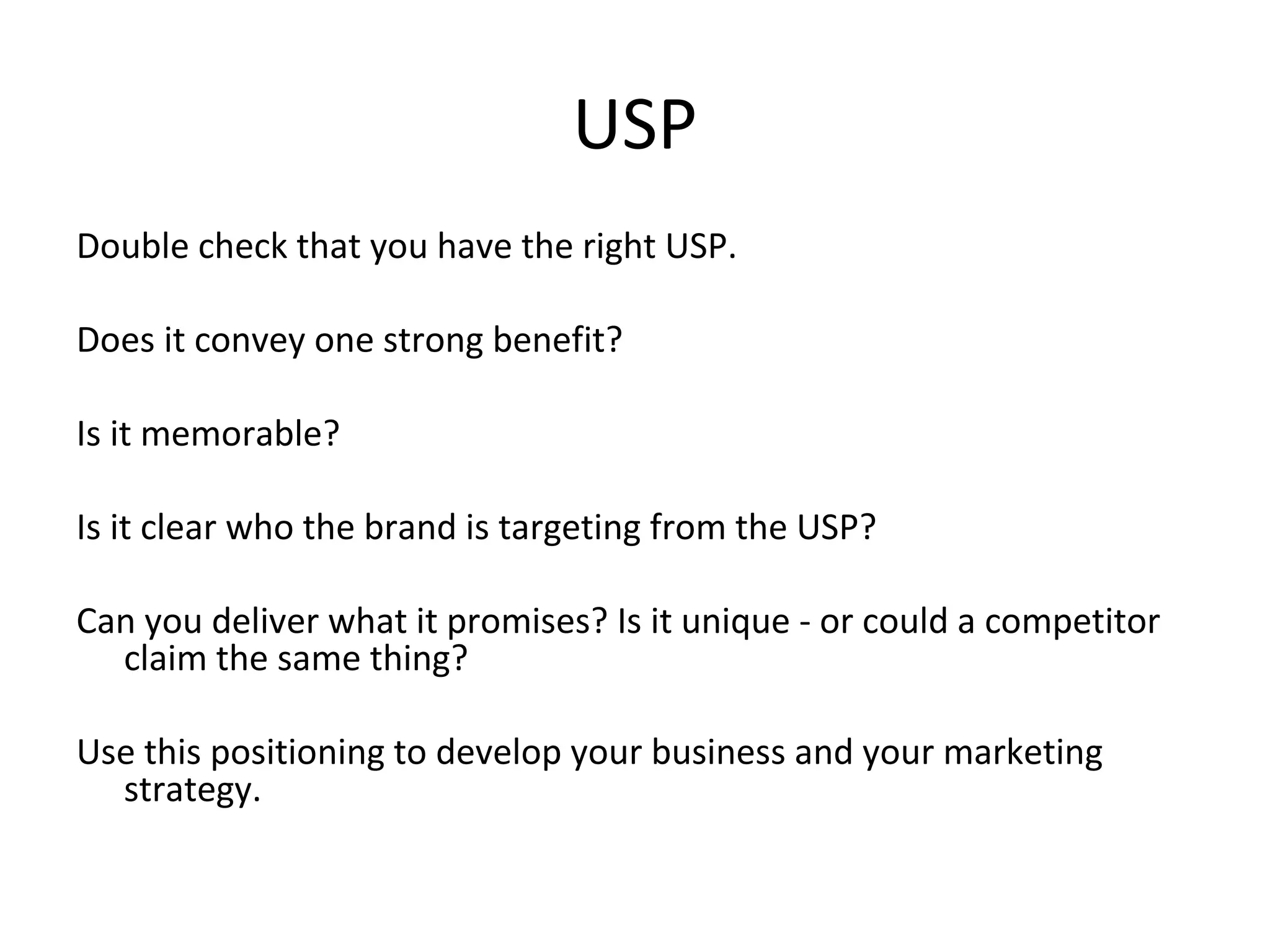 USP
Double check that you have the right USP.
Does it convey one strong benefit?
Is it memorable?
Is it clear who the brand is targeting from the USP?
Can you deliver what it promises? Is it unique - or could a competitor
claim the same thing?
Use this positioning to develop your business and your marketing
strategy.
 