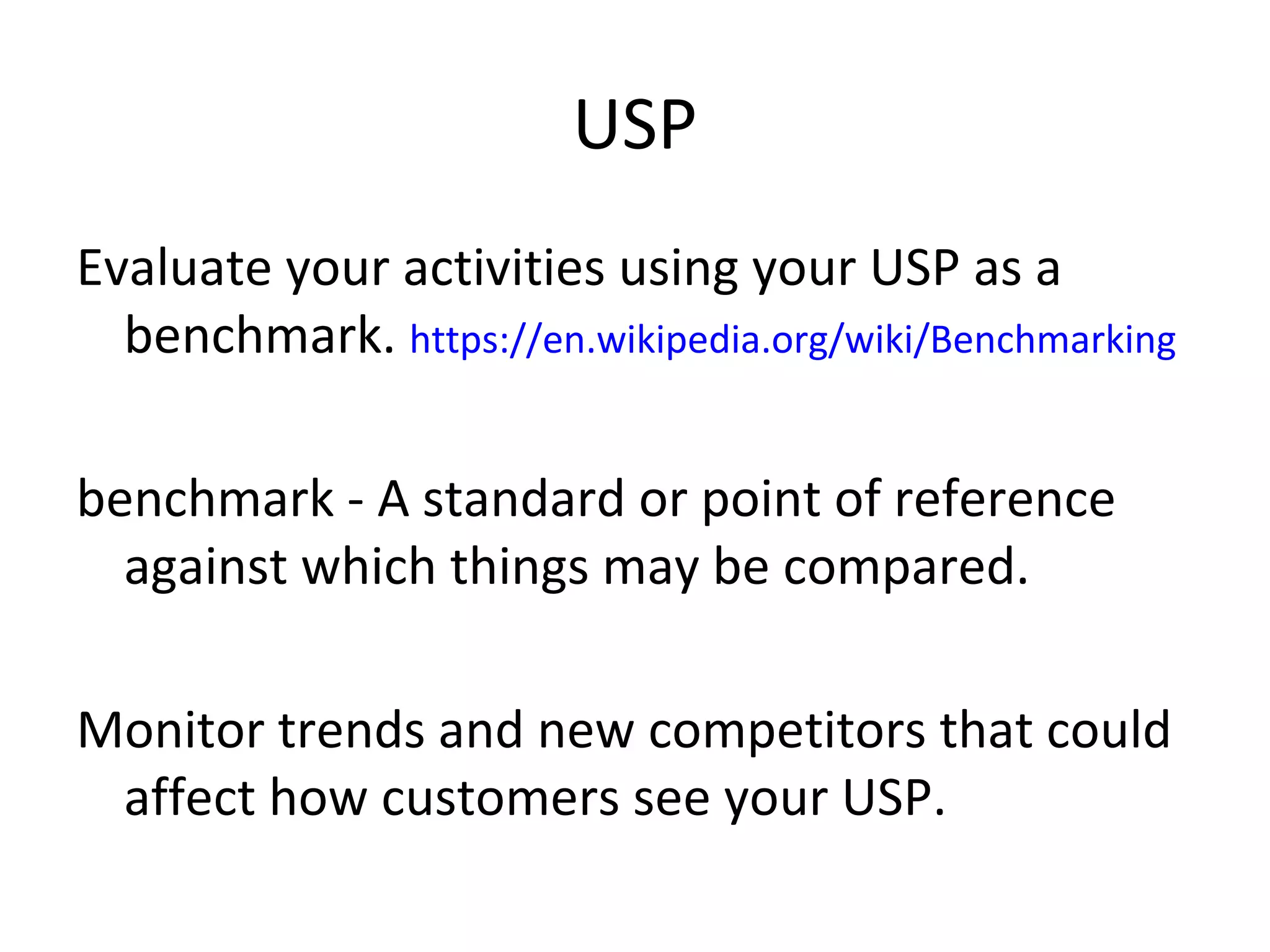 USP
Evaluate your activities using your USP as a
benchmark. https://en.wikipedia.org/wiki/Benchmarking
benchmark - A standard or point of reference
against which things may be compared.
Monitor trends and new competitors that could
affect how customers see your USP.
 