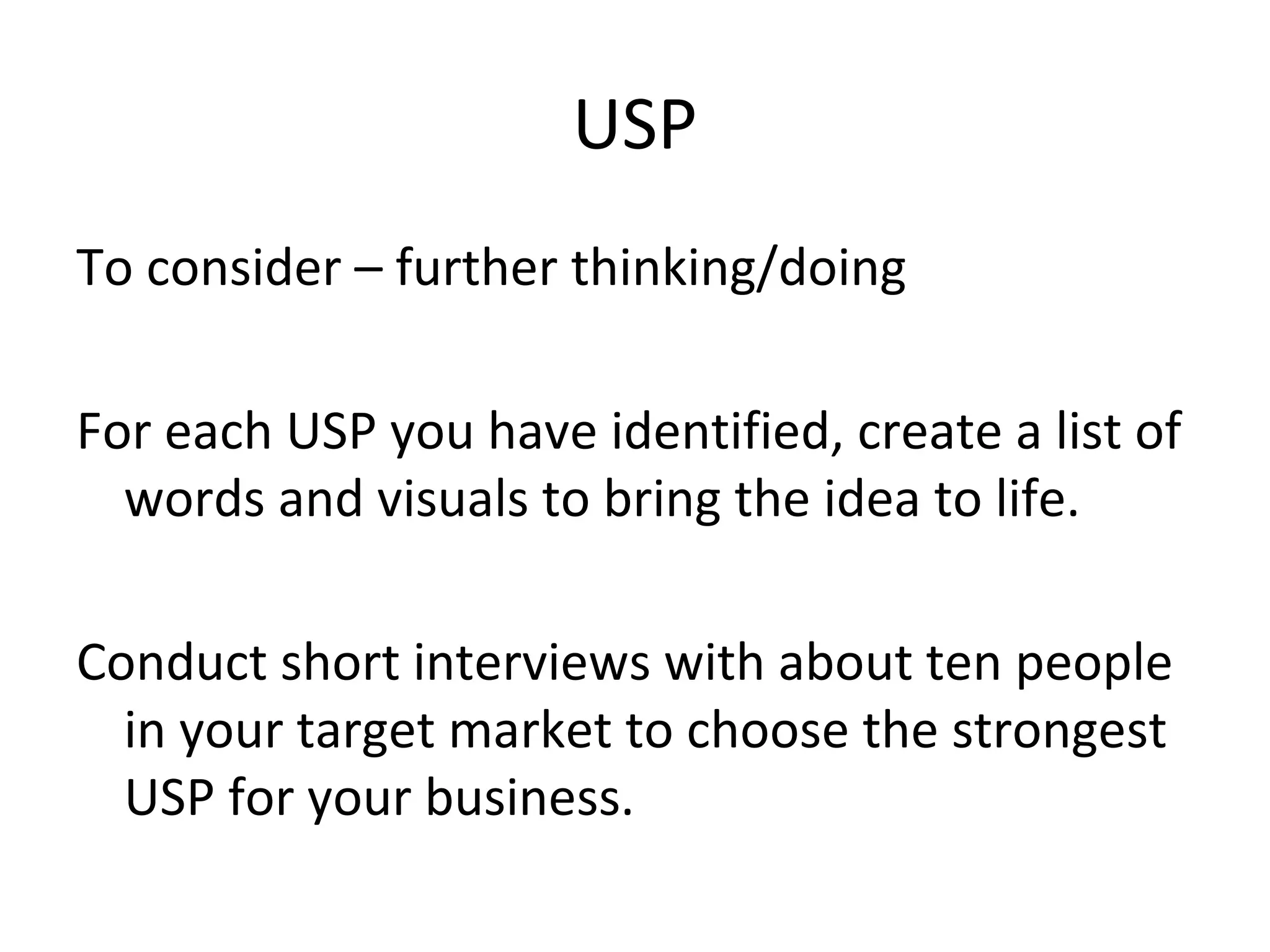USP
To consider – further thinking/doing
For each USP you have identified, create a list of
words and visuals to bring the idea to life.
Conduct short interviews with about ten people
in your target market to choose the strongest
USP for your business.
 