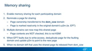 10
Memory sharing
1. Enable memory sharing for each participating domain
2. Nominate a page for sharing
– Page ownership transferred to the dom_cow domain
– Page is marked read-only in the original domain’s p2m (ie. EPT)
3. Multiple domains can now map this shared page
– Page contents are NOT checked, this is not KSM!
4. When EPT faults due to write-access, deduplicate page for the faulting
domain and update p2m to point to the new page
5. When no domain left that uses the shared page its released from dom_cow
 
