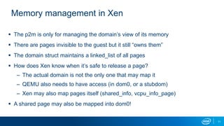 11
Memory management in Xen
 The p2m is only for managing the domain’s view of its memory
 There are pages invisible to the guest but it still “owns them”
 The domain struct maintains a linked_list of all pages
 How does Xen know when it’s safe to release a page?
– The actual domain is not the only one that may map it
– QEMU also needs to have access (in dom0, or a stubdom)
– Xen may also map pages itself (shared_info, vcpu_info_page)
 A shared page may also be mapped into dom0!
 