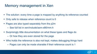 12
Memory management in Xen
 The solution: every time a page is mapped by anything its reference counted
 Only safe to release when reference count is 0
 Pages are also typed separately from the p2m
– See full list in xen/include/asm-x86/mm.h
 Surprisingly little documentation on what these types and flags do
– Or how they are even stored for the page
 Who holds the reference is also not kept, makes debugging things hard
– Pages can only be made sharable if their reference count is 1
 
