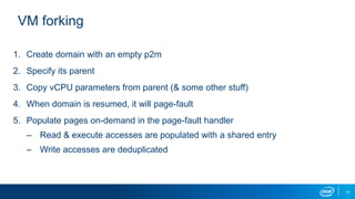 13
VM forking
1. Create domain with an empty p2m
2. Specify its parent
3. Copy vCPU parameters from parent (& some other stuff)
4. When domain is resumed, it will page-fault
5. Populate pages on-demand in the page-fault handler
– Read & execute accesses are populated with a shared entry
– Write accesses are deduplicated
 
