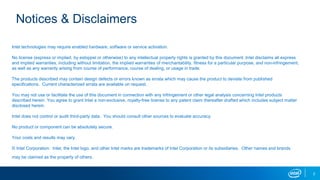 2
Notices & Disclaimers
Intel technologies may require enabled hardware, software or service activation.
No license (express or implied, by estoppel or otherwise) to any intellectual property rights is granted by this document. Intel disclaims all express
and implied warranties, including without limitation, the implied warranties of merchantability, fitness for a particular purpose, and non-infringement,
as well as any warranty arising from course of performance, course of dealing, or usage in trade.
The products described may contain design defects or errors known as errata which may cause the product to deviate from published
specifications. Current characterized errata are available on request.
You may not use or facilitate the use of this document in connection with any infringement or other legal analysis concerning Intel products
described herein. You agree to grant Intel a non-exclusive, royalty-free license to any patent claim thereafter drafted which includes subject matter
disclosed herein.
Intel does not control or audit third-party data. You should consult other sources to evaluate accuracy.
No product or component can be absolutely secure.
Your costs and results may vary.
© Intel Corporation. Intel, the Intel logo, and other Intel marks are trademarks of Intel Corporation or its subsidiaries. Other names and brands
may be claimed as the property of others.
 