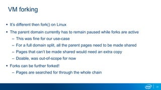 21
VM forking
 It’s different then fork() on Linux
 The parent domain currently has to remain paused while forks are active
– This was fine for our use-case
– For a full domain split, all the parent pages need to be made shared
– Pages that can’t be made shared would need an extra copy
– Doable, was out-of-scope for now
 Forks can be further forked!
– Pages are searched for through the whole chain
 