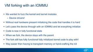 24
VM forking with an IOMMU
 We wanted to fuzz the kernel and kernel modules
– Device drivers!
 Without real hardware present initializing the code that handles it is hard
 Let’s pass the device through with an IOMMU and let everything initialize
 Code is now in fully functional state
 When we fork, the device stays with the parent
 The fork still has fully functional fully initialized kernel code to play with!
 Way easier then having to transplant memory or hand-crafting the init
 