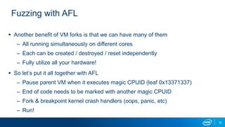 25
Fuzzing with AFL
 Another benefit of VM forks is that we can have many of them
– All running simultaneously on different cores
– Each can be created / destroyed / reset independently
– Fully utilize all your hardware!
 So let’s put it all together with AFL
– Pause parent VM when it executes magic CPUID (leaf 0x13371337)
– End of code needs to be marked with another magic CPUID
– Fork & breakpoint kernel crash handlers (oops, panic, etc)
– Run!
 