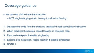 27
Coverage guidance
 We can use VMI to trace the execution
– MTF single-stepping would be way too slow for fuzzing
1. Disassemble code from the start and breakpoint next control-flow instruction
2. When breakpoint executes, record location in coverage map
3. Remove breakpoint & enable single-step
4. Execute one instruction, record location & disable singlestep
5. GOTO 1.
 