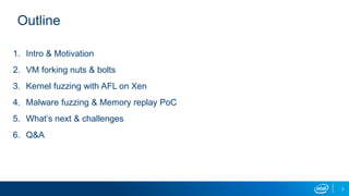 3
Outline
1. Intro & Motivation
2. VM forking nuts & bolts
3. Kernel fuzzing with AFL on Xen
4. Malware fuzzing & Memory replay PoC
5. What’s next & challenges
6. Q&A
 