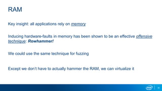 33
RAM
Key insight: all applications rely on memory
Inducing hardware-faults in memory has been shown to be an effective offensive
technique: Rowhammer!
We could use the same technique for fuzzing
Except we don’t have to actually hammer the RAM, we can virtualize it
 