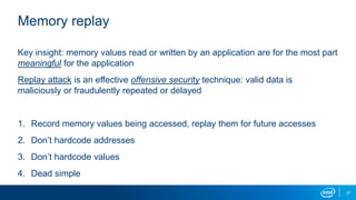 37
Memory replay
Key insight: memory values read or written by an application are for the most part
meaningful for the application
Replay attack is an effective offensive security technique: valid data is
maliciously or fraudulently repeated or delayed
1. Record memory values being accessed, replay them for future accesses
2. Don’t hardcode addresses
3. Don’t hardcode values
4. Dead simple
 