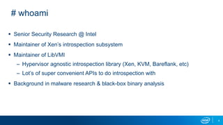 4
# whoami
 Senior Security Research @ Intel
 Maintainer of Xen’s introspection subsystem
 Maintainer of LibVMI
– Hypervisor agnostic introspection library (Xen, KVM, Bareflank, etc)
– Lot’s of super convenient APIs to do introspection with
 Background in malware research & black-box binary analysis
 