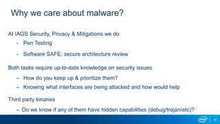 42
Why we care about malware?
At IAGS Security, Privacy & Mitigations we do
- Pen Testing
- Software SAFE: secure architecture review
Both tasks require up-to-date knowledge on security issues
– How do you keep up & prioritize them?
– Knowing what interfaces are being attacked and how would help
Third party binaries
– Do we know if any of them have hidden capabilities (debug/trojan/etc)?
 