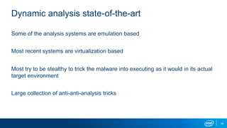 46
Dynamic analysis state-of-the-art
Some of the analysis systems are emulation based
Most recent systems are virtualization based
Most try to be stealthy to trick the malware into executing as it would in its actual
target environment
Large collection of anti-anti-analysis tricks
 