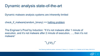47
Dynamic analysis state-of-the-art
Dynamic malware analysis systems are inherently limited
check_if_malware(random_binary) == halting problem
The Engineer’s Proof by Induction: “If it’s not malware after 1 minute of
execution, and it’s not malware after 2 minute of execution, …, then it’s not
malware”
¯_(ツ)_/¯
See Detecting traditional packers, decisively, D. Bueno, K. J. Compton, K. A. Sakallah and M. Bailey, RAID 2013.
 