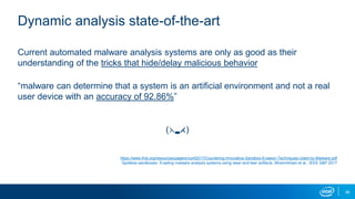 48
Dynamic analysis state-of-the-art
Current automated malware analysis systems are only as good as their
understanding of the tricks that hide/delay malicious behavior
“malware can determine that a system is an artificial environment and not a real
user device with an accuracy of 92.86%”
(⋋▂⋌)
https://www.first.org/resources/papers/conf2017/Countering-Innovative-Sandbox-Evasion-Techniques-Used-by-Malware.pdf
Spotless sandboxes: Evading malware analysis systems using wear-and-tear artifacts. Miramirkhani et al., IEEE S&P 2017
 