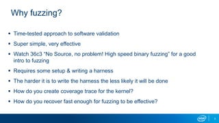 5
Why fuzzing?
 Time-tested approach to software validation
 Super simple, very effective
 Watch 36c3 “No Source, no problem! High speed binary fuzzing” for a good
intro to fuzzing
 Requires some setup & writing a harness
 The harder it is to write the harness the less likely it will be done
 How do you create coverage trace for the kernel?
 How do you recover fast enough for fuzzing to be effective?
 