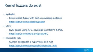 6
Kernel fuzzers do exist
 syzkaller
– Linux syscall fuzzer with built-in coverage guidance
– https://github.com/google/syzkaller
 kAFL
– KVM based using AFL, coverage via Intel PT & PML
– https://github.com/RUB-SysSec/kAFL
 Chocolate milk
– Custom bootloader & hypervisor, all in rust
– https://github.com/gamozolabs/chocolate_milk
 