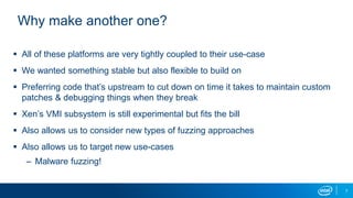 7
Why make another one?
 All of these platforms are very tightly coupled to their use-case
 We wanted something stable but also flexible to build on
 Preferring code that’s upstream to cut down on time it takes to maintain custom
patches & debugging things when they break
 Xen’s VMI subsystem is still experimental but fits the bill
 Also allows us to consider new types of fuzzing approaches
 Also allows us to target new use-cases
– Malware fuzzing!
 