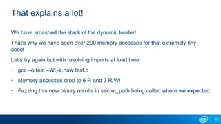 77
That explains a lot!
We have smashed the stack of the dynamic loader!
That’s why we have seen over 200 memory accesses for that extremely tiny
code!
Let’s try again but with resolving imports at load time
• gcc –o test –Wl,-z,now test.c
• Memory accesses drop to 6 R and 3 R/W!
• Fuzzing this new binary results in secret_path being called where we expected
 