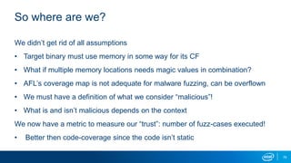79
So where are we?
We didn’t get rid of all assumptions
• Target binary must use memory in some way for its CF
• What if multiple memory locations needs magic values in combination?
• AFL’s coverage map is not adequate for malware fuzzing, can be overflown
• We must have a definition of what we consider “malicious”!
• What is and isn’t malicious depends on the context
We now have a metric to measure our “trust”: number of fuzz-cases executed!
• Better then code-coverage since the code isn’t static
 