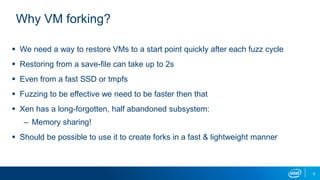 8
Why VM forking?
 We need a way to restore VMs to a start point quickly after each fuzz cycle
 Restoring from a save-file can take up to 2s
 Even from a fast SSD or tmpfs
 Fuzzing to be effective we need to be faster then that
 Xen has a long-forgotten, half abandoned subsystem:
– Memory sharing!
 Should be possible to use it to create forks in a fast & lightweight manner
 