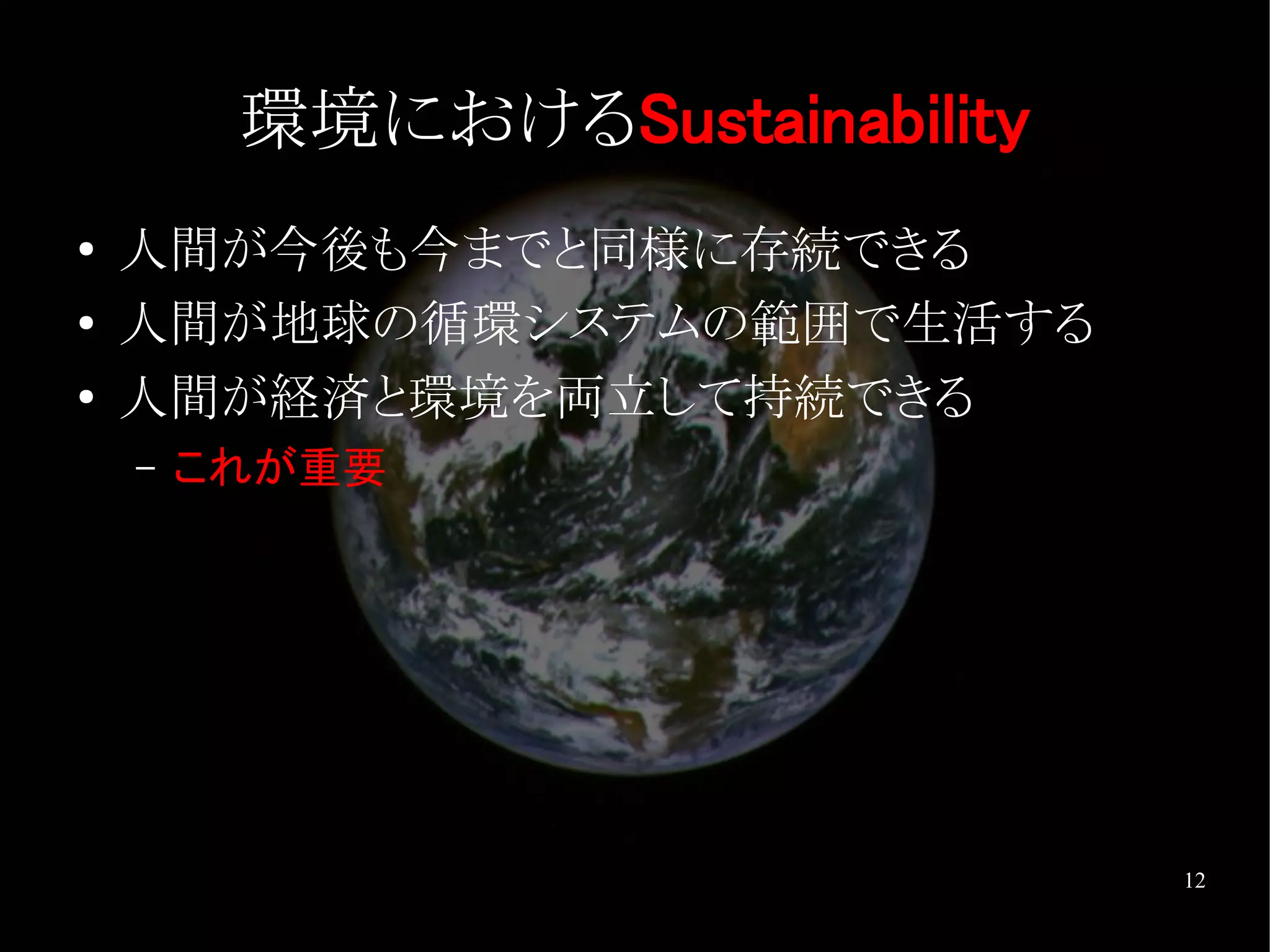 環境におけるSustainability
●   人間が今後も今までと同様に存続できる
●   人間が地球の循環システムの範囲で生活する
●   人間が経済と環境を両立して持続できる
    –   これが重要




                                12
 