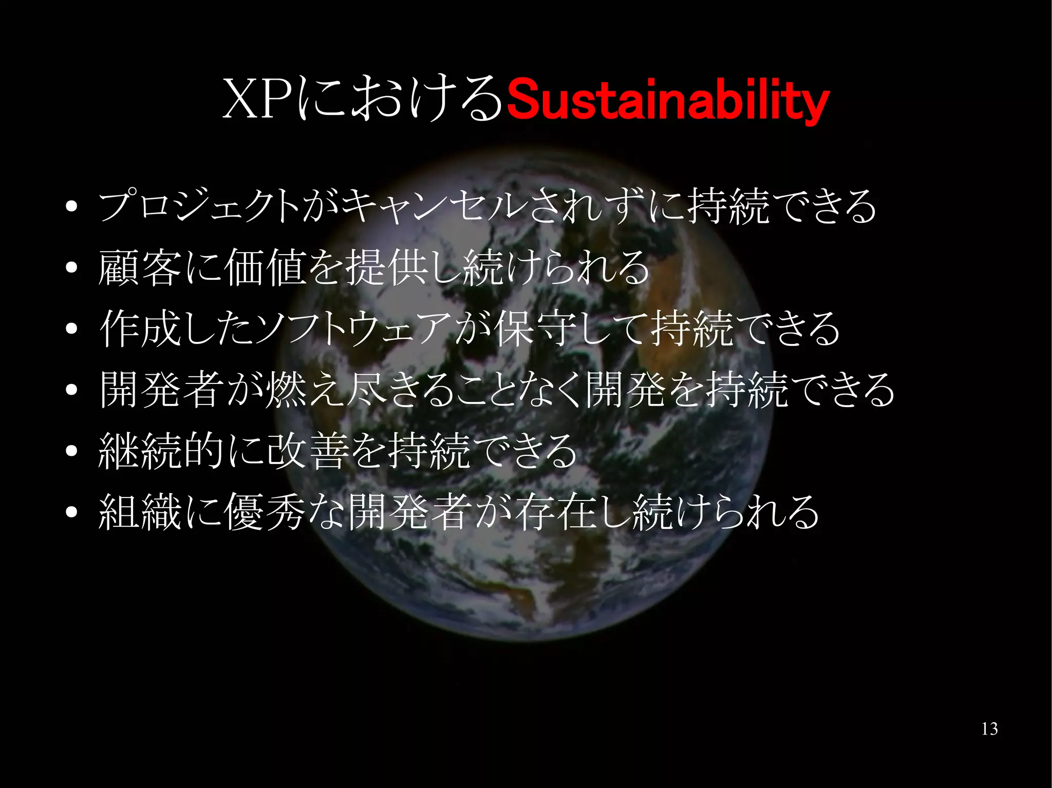 XPにおけるSustainability
●   プロジェクトがキャンセルされずに持続できる
●   顧客に価値を提供し続けられる
●   作成したソフトウェアが保守して持続できる
●   開発者が燃え尽きることなく開発を持続できる
●
    継続的に改善を持続できる
●   組織に優秀な開発者が存在し続けられる



                              13
 