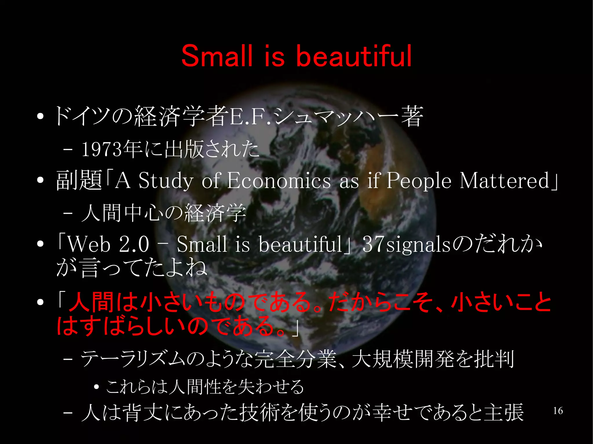 Small is beautiful
●   ドイツの経済学者E.F.シュマッハー著
    –   1973年に出版された
●   副題「A Study of Economics as if People Mattered」
    –   人間中心の経済学
●   「Web 2.0 - Small is beautiful」 37signalsのだれか
    が言ってたよね
●   「人間は小さいものである。だからこそ、小さいこと
    はすばらしいのである。」
    –   テーラリズムのような完全分業、大規模開発を批判
        ●
            これらは人間性を失わせる
    –   人は背丈にあった技術を使うのが幸せであると主張                    16
 