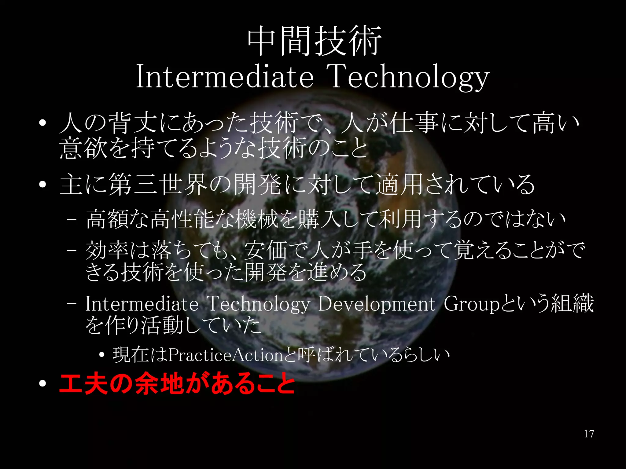 中間技術
              Intermediate Technology
●   人の背丈にあった技術で、人が仕事に対して高い
    意欲を持てるような技術のこと
●   主に第三世界の開発に対して適用されている
    –   高額な高性能な機械を購入して利用するのではない
    –   効率は落ちても、安価で人が手を使って覚えることがで
        きる技術を使った開発を進める
    –   Intermediate Technology Development Groupという組織
        を作り活動していた
         ●
             現在はPracticeActionと呼ばれているらしい
●
    工夫の余地があること
                                                    17
 